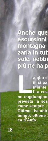 































Anche questanno  il   programma   di escursioni  terminato e di nuovo la montagna ci ha dato modo di apprezzarla in tutte le sue variabili stagionali: sole, nebbia, pioggia, neve, vento e chi pi ne ha pi ne metta.

La gita desordio  un vero record di partecipanti: si parla di circa 100 persone 
(niente male eh !!!).
Fra cascate, ponticelli e sentieri in quel di Alone raggiungiamo la cascina del cugino di Ivano dove  prevista la sosta di ristoroapprezzatissima da tutti come sempre.
Ottimo riscontro di partecipazione, nonostante il maltempo, ottiene anche lescursione culturale alla Rocca dAnfo.







































Cima Cornagera permette a qualcuno di cimentarsi in qualche passaggino in stile alpinistico su roccette e attraverso uno stretto camino.
La gita turistica allIsola Palmaria, nonostante lavvicinamento poco rassicurante (quanta acqua sulla Cisa !!!) si rivela poi una giornata discreta sul versante meteorologico e ottima per la compagnia (vedi altro articolo).
Il Monte Casale, dopo liniziale falso piano e la massacrante salita nel bosco ci rivela i suoi magnifici panorami strapiombanti sul Lago di Toblino e sulla Valle del Sarca, i suoi prati in piena fioritura e una saporita accoglienza presso il Rifugio Don Zio.
Difficile dimenticare la lunga traversata in Val Chiavenna: numerosi e lunghi saliscendi tra boschi e caratteristici borghi in pietra fino ad arrivare alla splendida cascata di Acquafraggia.
La due giorni al Lagazuoi ci fa passare da + 30 del primo giorno allo 0 del secondo con pioggia che ci costringe alla discesa in funivia.
